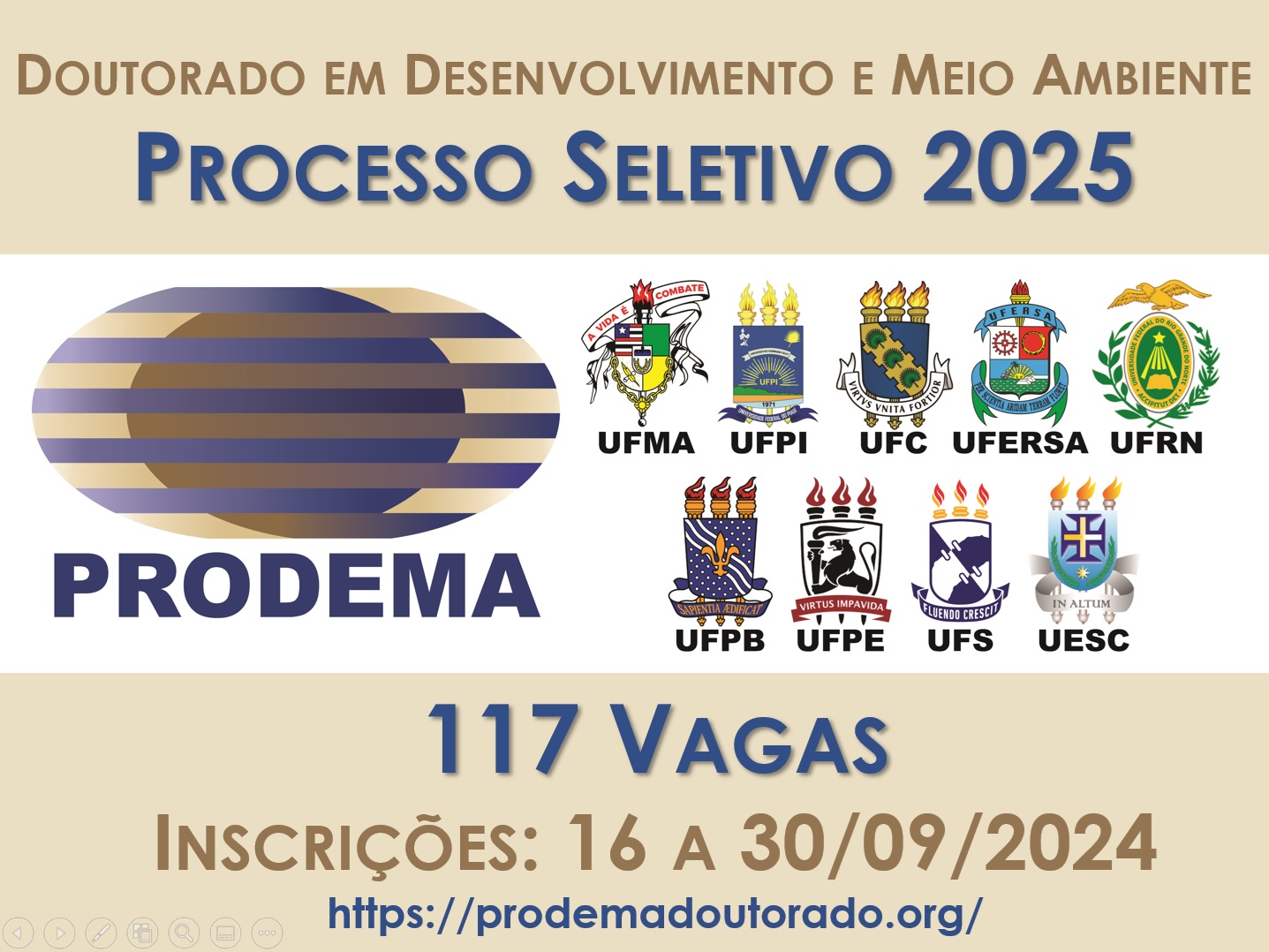 O Colegiado do Curso de Doutorado em Desenvolvimento e Meio Ambiente, Associação Plena em Rede das Instituições: Universidade Federal do Maranhão (UFMA); Universidade Federal do Piauí (UFPI); Universidade Federal do Ceará (UFC); Universidade Federal Rural do Semiárido (UFERSA); Universidade Federal do Rio Grande do Norte (UFRN); Universidade Federal da Paraíba (UFPB); Universidade Federal de Pernambuco (UFPE); Fundação Universidade Federal de Sergipe (UFS), e Universidade Estadual de Santa Cruz (UESC),torna pública a abertura de solicitação de inscrições para o processo seletivo de candidatos(as) ao curso de Doutorado para ingresso no período letivo 2025.1. Serão ofertadas pelo Curso de Doutorado em Desenvolvimento e Meio Ambiente, Associação plena em rede um total de 117 (cento e dezessete) vagas, distribuídas em nove sedes - São Luís-MA, Teresina-PI, Fortaleza-CE, Mossoró-RN, Natal-RN, João Pessoa-PB, Recife-PE, São Cristovõa-SE e Ilhéus-BA. Para saber mais acesse: https://prodemadoutorado.org/